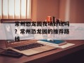 常州恐龙园夜场好玩吗？常州恐龙园的推荐路线