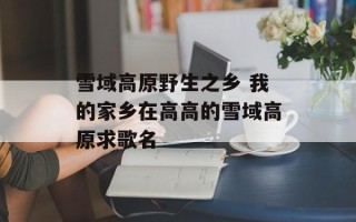 雪域高原野生之乡 我的家乡在高高的雪域高原求歌名