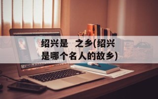 绍兴是  之乡(绍兴是哪个名人的故乡)