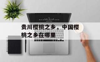 贵川樱桃之乡，中国樱桃之乡在哪里