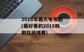 2018年最火电视剧(最好看的2018韩剧在线观看)