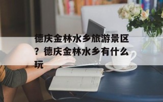 德庆金林水乡旅游景区？德庆金林水乡有什么玩