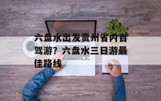 六盘水出发贵州省内自驾游？六盘水三日游最佳路线