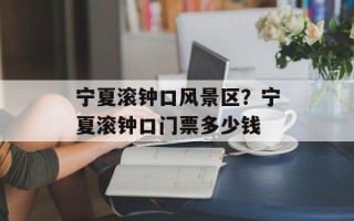 宁夏滚钟口风景区？宁夏滚钟口门票多少钱