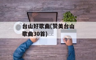 台山好歌曲(赞美台山歌曲30首)