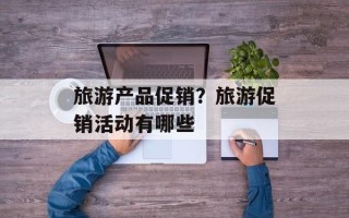 旅游产品促销？旅游促销活动有哪些