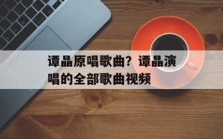 谭晶原唱歌曲？谭晶演唱的全部歌曲视频