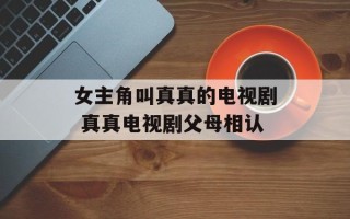 女主角叫真真的电视剧 真真电视剧父母相认