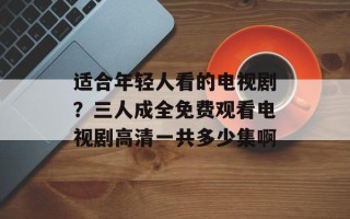 适合年轻人看的电视剧？三人成全免费观看电视剧高清一共多少集啊
