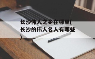 长沙伟人之乡在哪里(长沙的伟人名人有哪些)