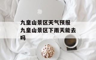 九皇山景区天气预报 九皇山景区下雨天能去吗