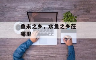 鱼未之乡，水鱼之乡在哪里