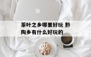茶叶之乡哪里好玩 黔陶乡有什么好玩的