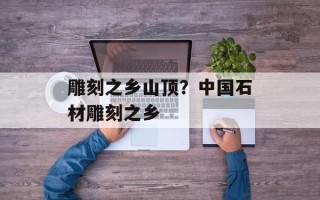 雕刻之乡山顶？中国石材雕刻之乡