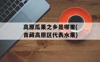 高原瓜果之乡是哪里(青藏高原区代表水果)
