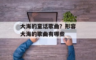 大海的童话歌曲？形容大海的歌曲有哪些