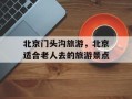北京门头沟旅游，北京适合老人去的旅游景点