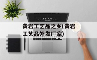 黄岩工艺品之乡(黄岩工艺品外发厂家)