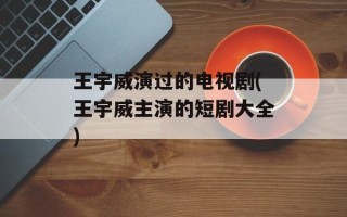王宇威演过的电视剧(王宇威主演的短剧大全)