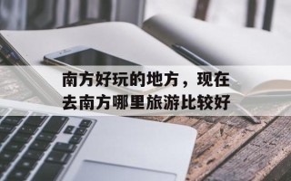 南方好玩的地方，现在去南方哪里旅游比较好