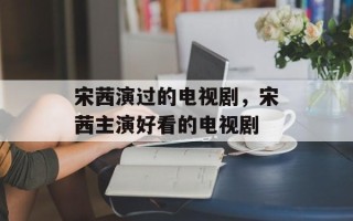 宋茜演过的电视剧，宋茜主演好看的电视剧