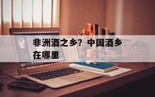 非洲酒之乡？中国酒乡在哪里