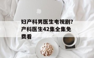 妇产科男医生电视剧？产科医生42集全集免费看