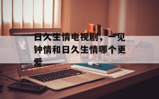 日久生情电视剧，一见钟情和日久生情哪个更爱