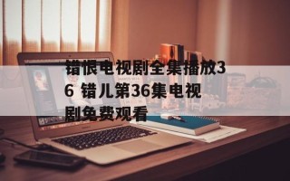 错恨电视剧全集播放36 错儿第36集电视剧免费观看