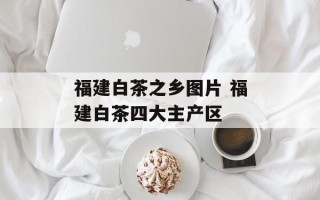 福建白茶之乡图片 福建白茶四大主产区