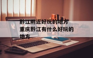 黔江附近好玩的地方 重庆黔江有什么好玩的地方