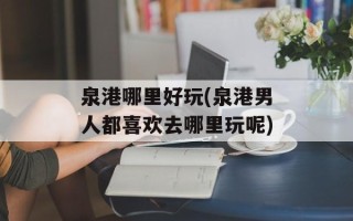 泉港哪里好玩(泉港男人都喜欢去哪里玩呢)