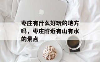 枣庄有什么好玩的地方吗，枣庄附近有山有水的景点