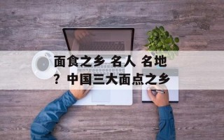 面食之乡 名人 名地？中国三大面点之乡