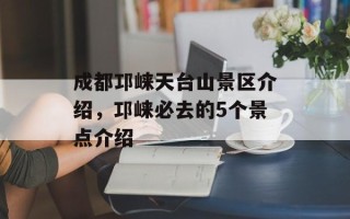 成都邛崃天台山景区介绍，邛崃必去的5个景点介绍