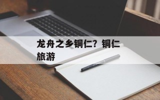 龙舟之乡铜仁？铜仁 旅游