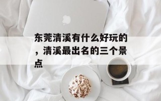 东莞清溪有什么好玩的，清溪最出名的三个景点