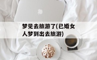 梦见去旅游了(已婚女人梦到出去旅游)