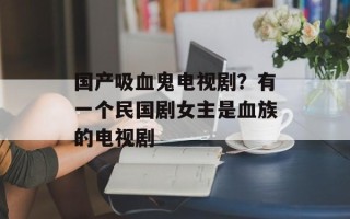 国产吸血鬼电视剧？有一个民国剧女主是血族的电视剧