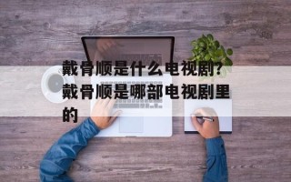 戴骨顺是什么电视剧？戴骨顺是哪部电视剧里的