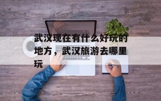 武汉现在有什么好玩的地方，武汉旅游去哪里玩
