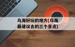 乌海好玩的地方(乌海最建议去的三个景点)
