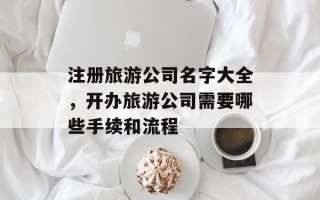 注册旅游公司名字大全，开办旅游公司需要哪些手续和流程