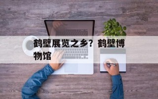 鹤壁展览之乡？鹤壁博物馆