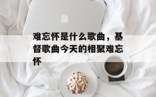 难忘怀是什么歌曲，基督歌曲今天的相聚难忘怀