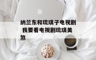 纳兰东和琉璃子电视剧 我要看电视剧琉璃美煞