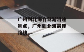 广州到北海自驾游沿途景点，广州到北海最佳路线