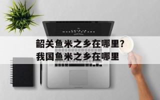 韶关鱼米之乡在哪里？我国鱼米之乡在哪里