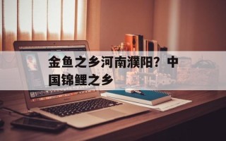 金鱼之乡河南濮阳？中国锦鲤之乡