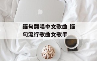 缅甸翻唱中文歌曲 缅甸流行歌曲女歌手